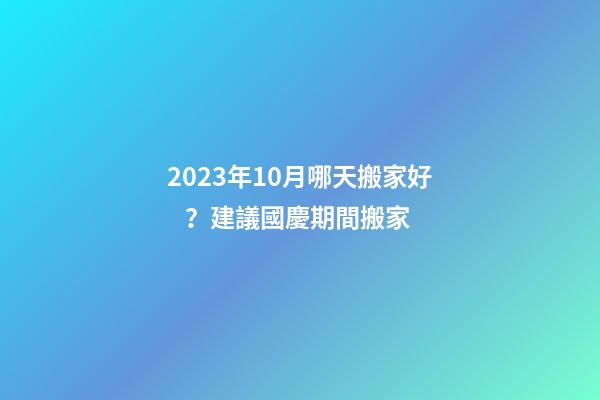 2023年10月哪天搬家好？建議國慶期間搬家